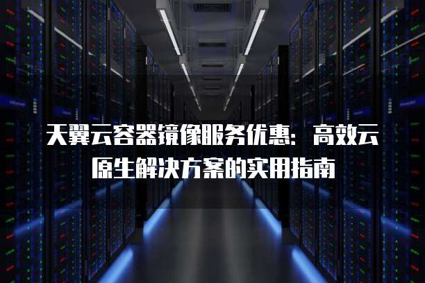 天翼云容器镜像服务优惠:高效云原生解决方案的实用指南
