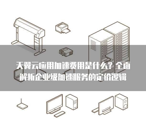 天翼云应用加速费用是什么?全面解析企业级加速服务的定价逻辑