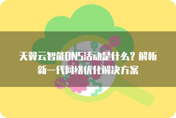 天翼云智能DNS活动是什么?解析新一代网络优化解决方案