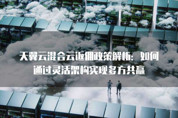 天翼云混合云返佣政策解析:如何通过灵活架构实现多方共赢