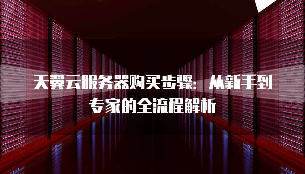 天翼云服务器购买步骤:从新手到专家的全流程解析