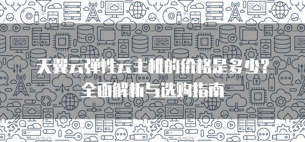 天翼云弹性云主机的价格是多少?全面解析与选购指南