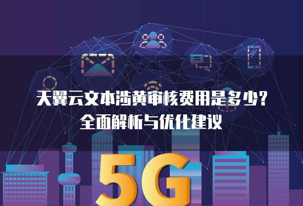 天翼云文本涉黄审核费用是多少?全面解析与优化建议