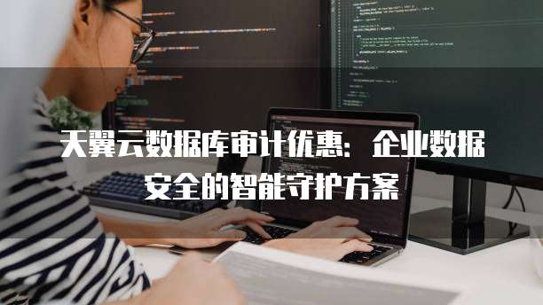 天翼云数据库审计优惠:企业数据安全的智能守护方案