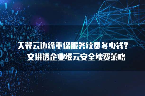 天翼云边缘重保服务续费多少钱？一文讲透企业级云安全续费策略