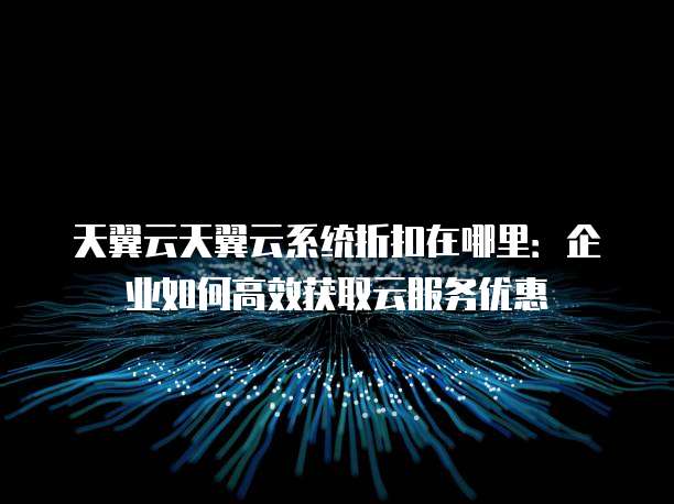 天翼云天翼云系统折扣在哪里:企业如何高效获取云服务优惠