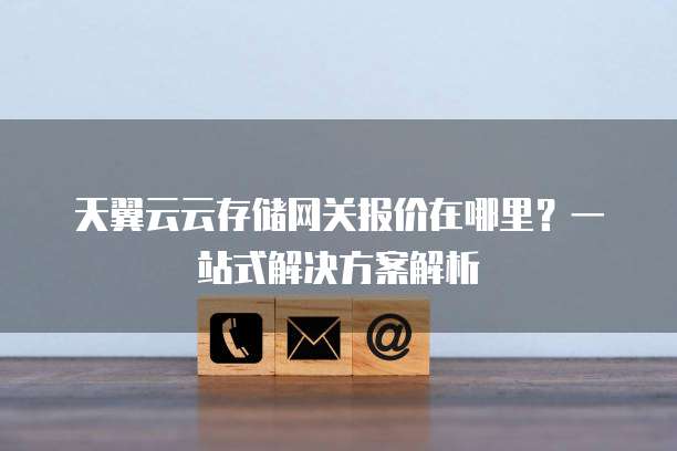 天翼云云存储网关报价在哪里?一站式解决方案解析