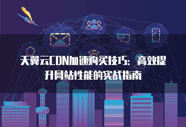 天翼云CDN加速购买技巧：高效提升网站性能的实战指南