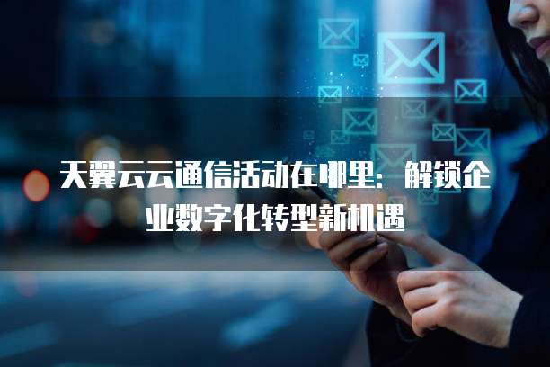 天翼云云通信活动在哪里:解锁企业数字化转型新机遇