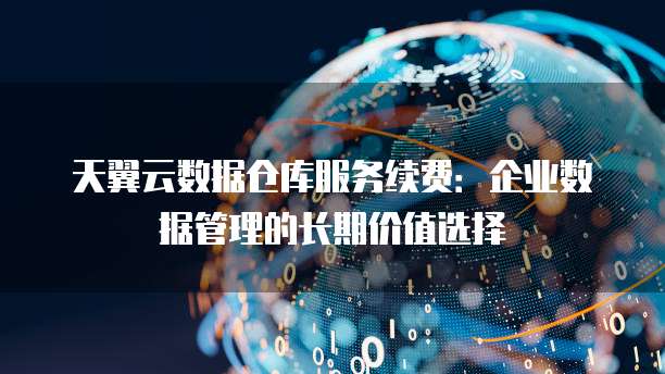 天翼云数据仓库服务续费:企业数据管理的长期价值选择
