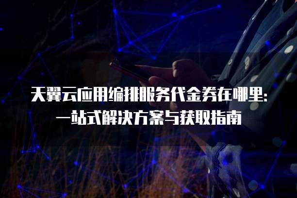 天翼云应用编排服务代金券在哪里:一站式解决方案与获取指南