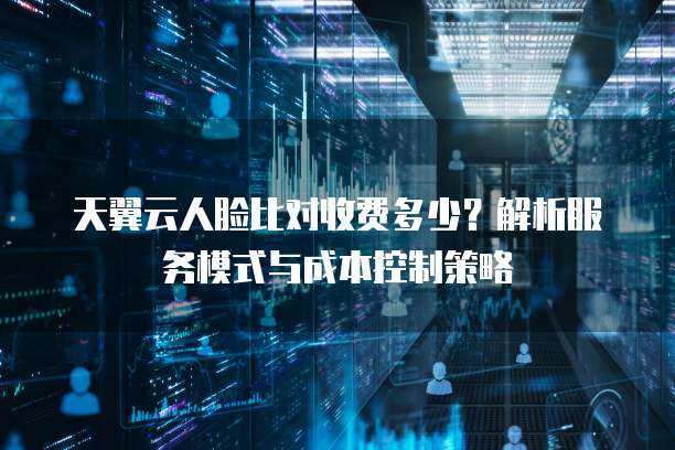 天翼云人脸比对收费多少？解析服务模式与成本控制策略
