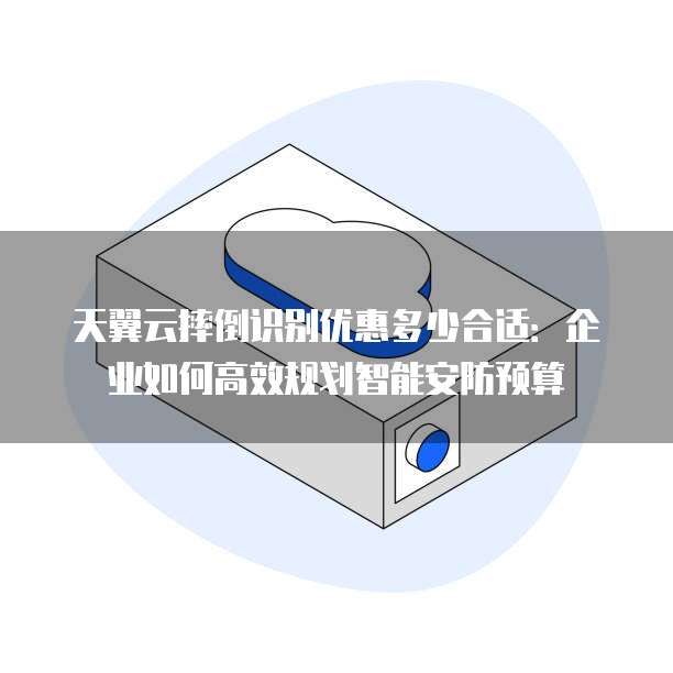 天翼云摔倒识别优惠多少合适：企业如何高效规划智能安防预算