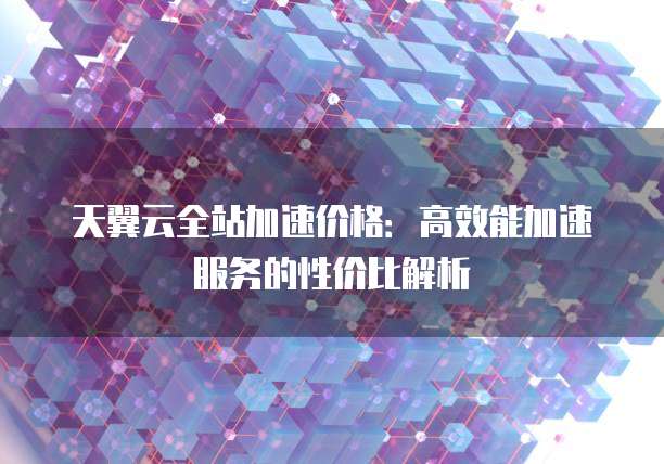 天翼云全站加速价格:高效能加速服务的性价比解析