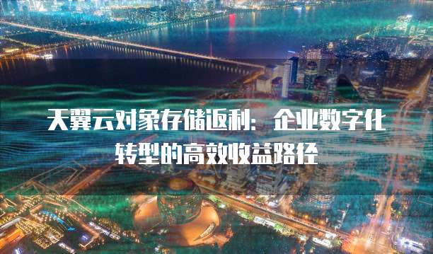 天翼云对象存储返利:企业数字化转型的高效收益路径