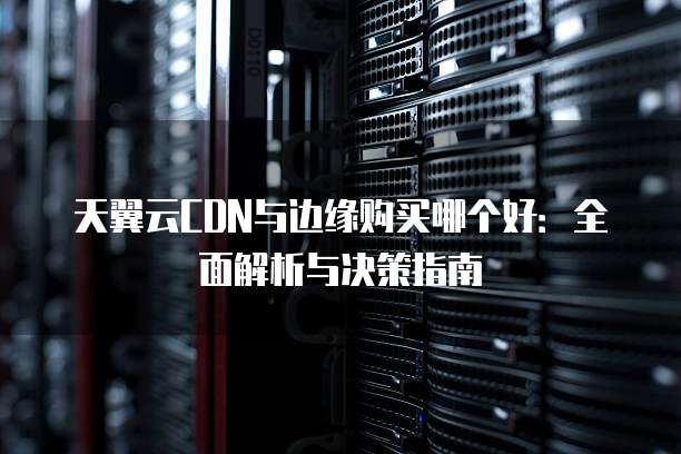 天翼云CDN与边缘购买哪个好:全面解析与决策指南