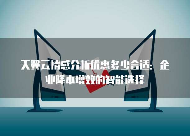 天翼云情感分析优惠多少合适:企业降本增效的智能选择