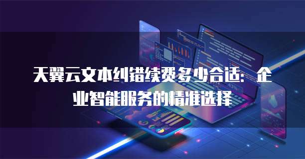 天翼云文本纠错续费多少合适:企业智能服务的精准选择