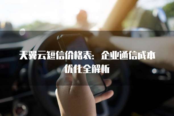 天翼云短信价格表:企业通信成本优化全解析