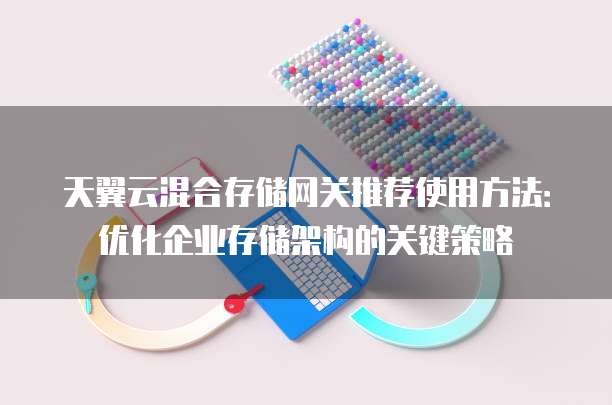 天翼云混合存储网关推荐使用方法：优化企业存储架构的关键策略