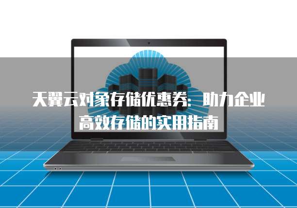 天翼云对象存储优惠券:助力企业高效存储的实用指南