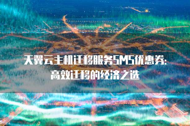 天翼云主机迁移服务SMS优惠券:高效迁移的经济之选