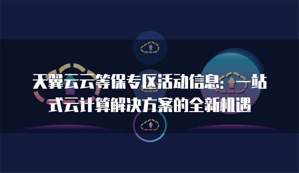 天翼云云等保专区活动信息:一站式云计算解决方案的全新机遇