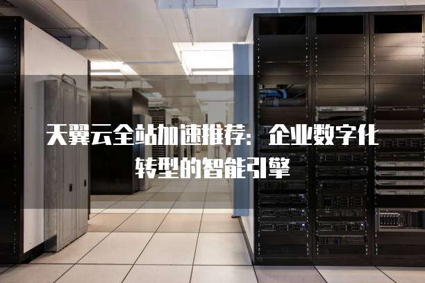天翼云全站加速推荐:企业数字化转型的智能引擎