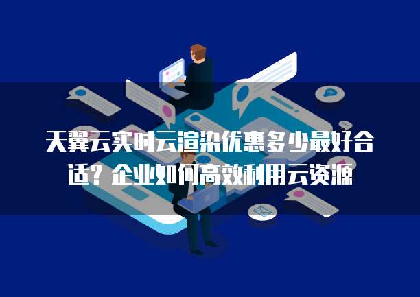 天翼云实时云渲染优惠多少最好合适？企业如何高效利用云资源