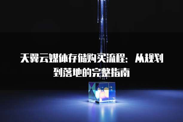 天翼云媒体存储购买流程:从规划到落地的完整指南