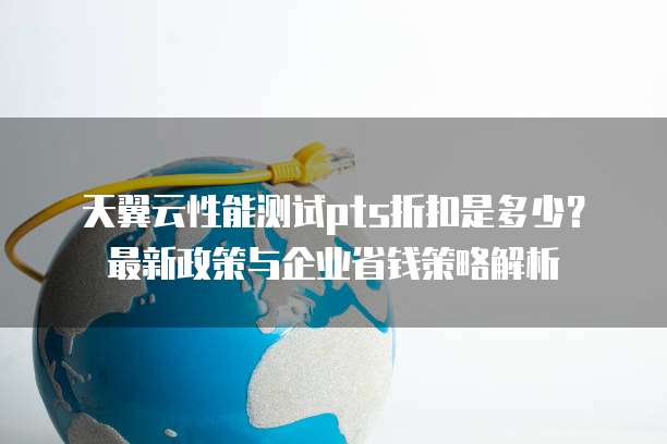 天翼云性能测试pts折扣是多少?最新政策与企业省钱策略解析