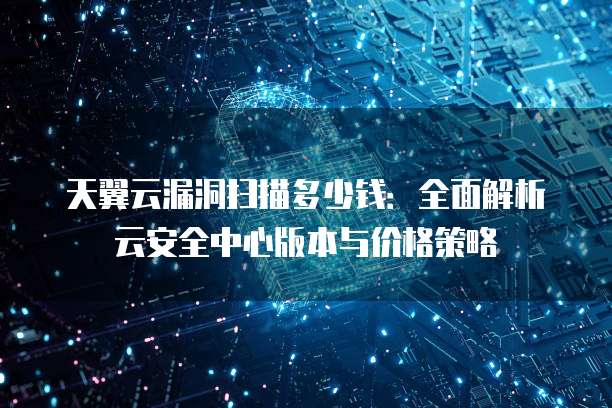 天翼云漏洞扫描多少钱:全面解析云安全中心版本与价格策略