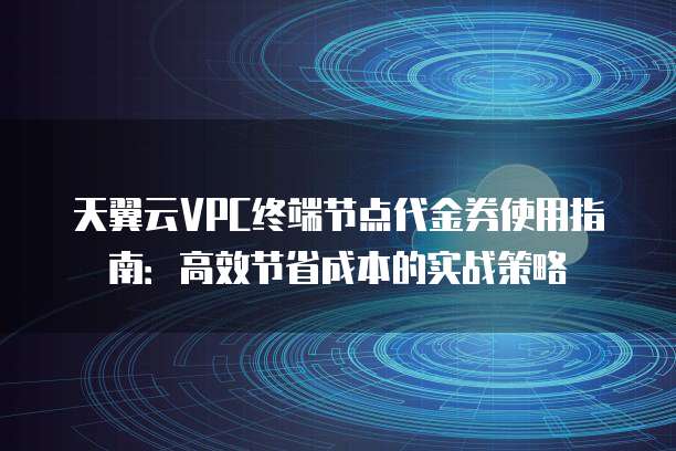 天翼云VPC终端节点代金券使用指南:高效节省成本的实战策略