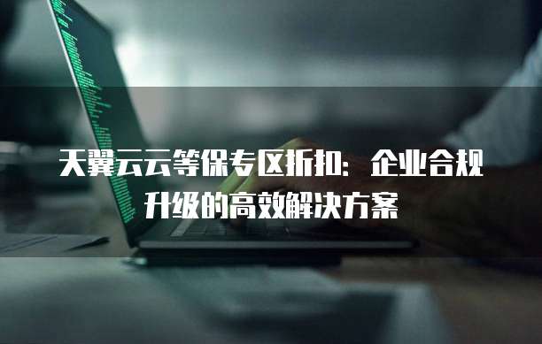 天翼云云等保专区折扣:企业合规升级的高效解决方案