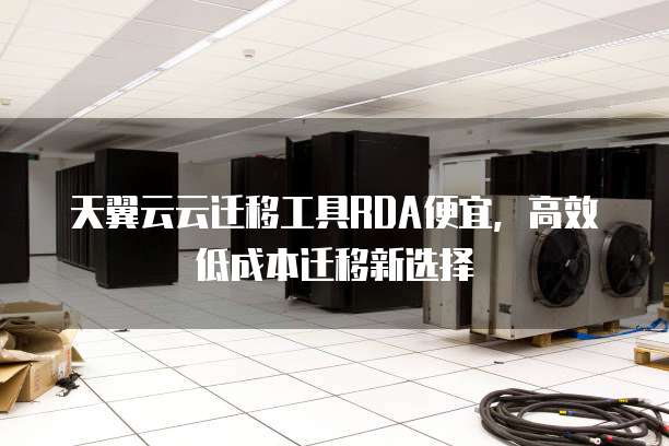 天翼云云迁移工具RDA便宜,高效低成本迁移新选择