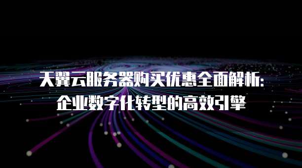 天翼云服务器购买优惠全面解析:企业数字化转型的高效引擎