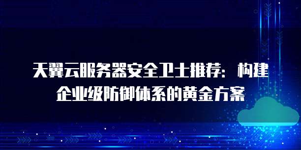 天翼云服务器安全卫士推荐:构建企业级防御体系的黄金方案