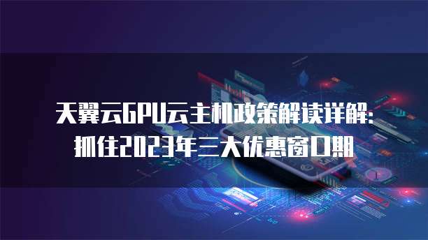 天翼云GPU云主机政策解读详解:抓住2023年三大优惠窗口期