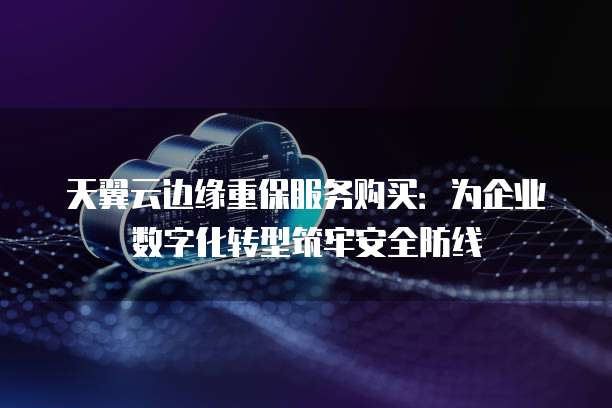 天翼云边缘重保服务购买:为企业数字化转型筑牢安全防线