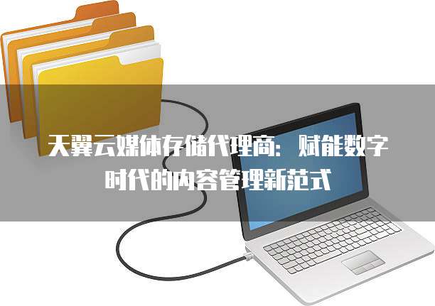 天翼云媒体存储代理商:赋能数字时代的内容管理新范式