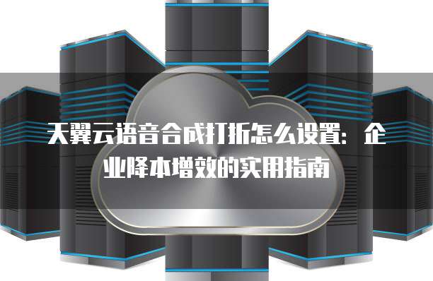 天翼云语音合成打折怎么设置:企业降本增效的实用指南