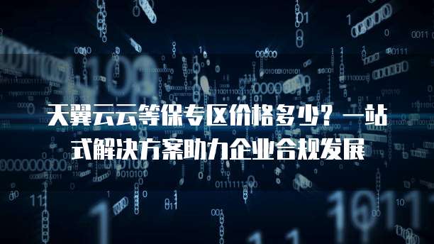 天翼云云等保专区价格多少?一站式解决方案助力企业合规发展