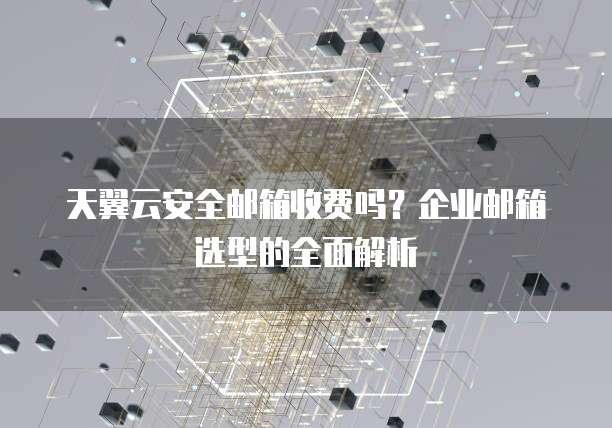 天翼云安全邮箱收费吗？企业邮箱选型的全面解析