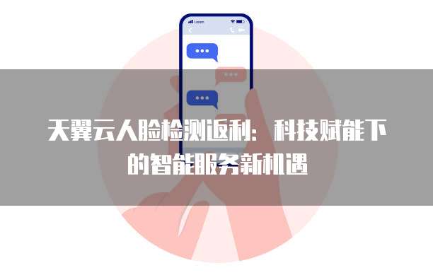 天翼云人脸检测返利:科技赋能下的智能服务新机遇