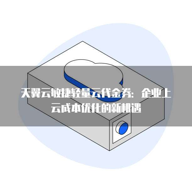 天翼云敏捷轻量云代金券:企业上云成本优化的新机遇