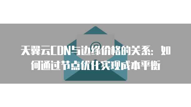 天翼云CDN与边缘价格的关系:如何通过节点优化实现成本平衡