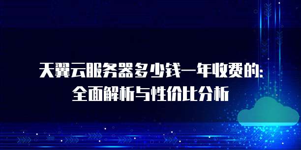 天翼云服务器多少钱一年收费的:全面解析与性价比分析