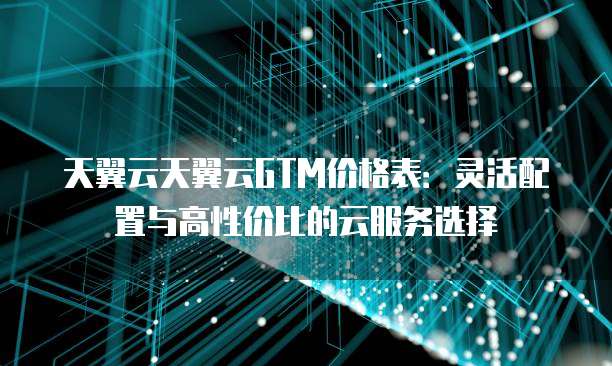 天翼云天翼云GTM价格表:灵活配置与高性价比的云服务选择