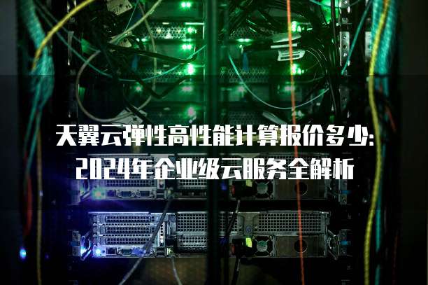 天翼云弹性高性能计算报价多少：2024年企业级云服务全解析