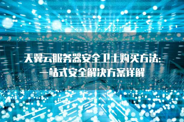 天翼云服务器安全卫士购买方法:一站式安全解决方案详解